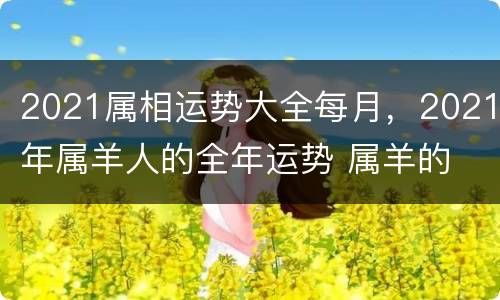 2021属相运势大全每月，2021年属羊人的全年运势 属羊的