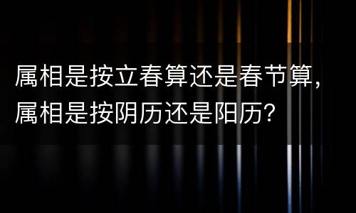 属相是按立春算还是春节算，属相是按阴历还是阳历？