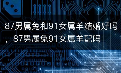 87男属兔和91女属羊结婚好吗，87男属兔91女属羊配吗