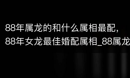 88年属龙的和什么属相最配，88年女龙最佳婚配属相_88属龙