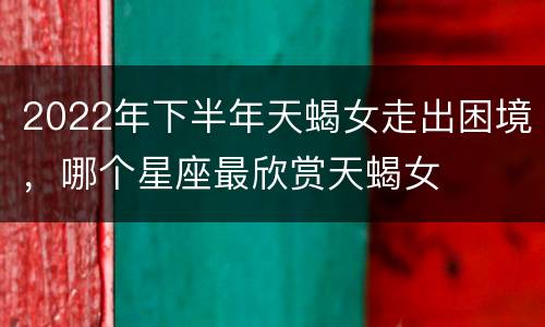 2022年下半年天蝎女走出困境，哪个星座最欣赏天蝎女