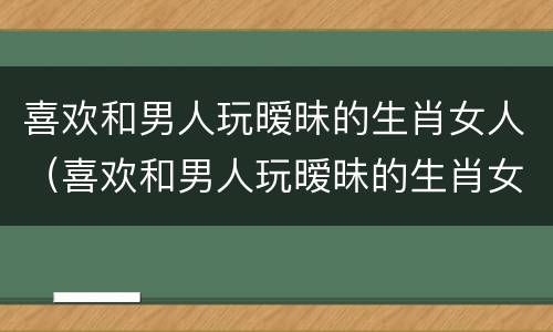 喜欢和男人玩暧昧的生肖女人（喜欢和男人玩暧昧的生肖女人性格）