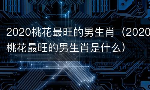 2020桃花最旺的男生肖（2020桃花最旺的男生肖是什么）