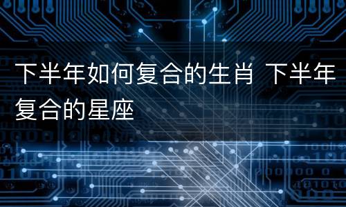 下半年如何复合的生肖 下半年复合的星座