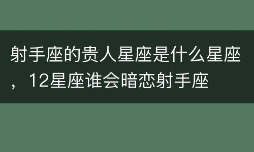 射手座的贵人星座是什么星座，12星座谁会暗恋射手座