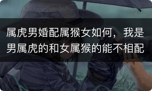 属虎男婚配属猴女如何，我是男属虎的和女属猴的能不相配