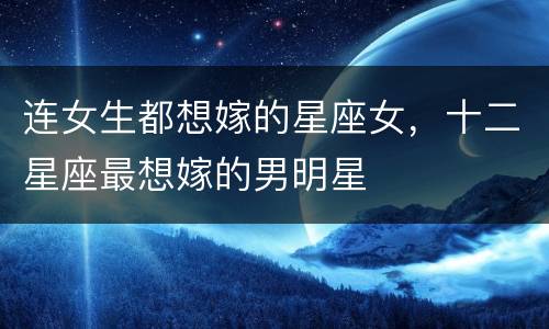连女生都想嫁的星座女，十二星座最想嫁的男明星