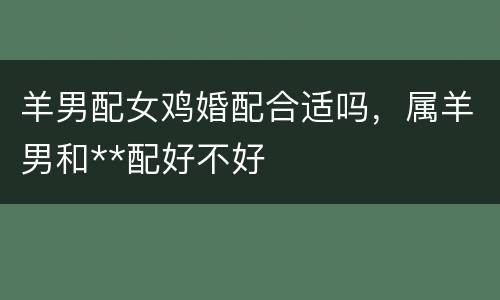 羊男配女鸡婚配合适吗，属羊男和**配好不好
