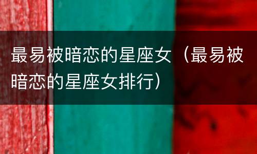最易被暗恋的星座女（最易被暗恋的星座女排行）