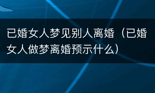 已婚女人梦见别人离婚（已婚女人做梦离婚预示什么）
