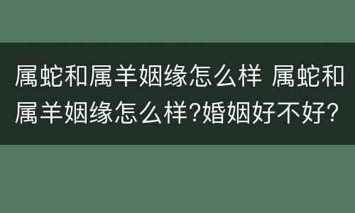 属蛇和属羊姻缘怎么样 属蛇和属羊姻缘怎么样?婚姻好不好?