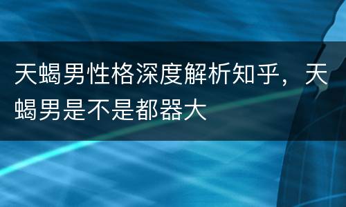 天蝎男性格深度解析知乎，天蝎男是不是都器大