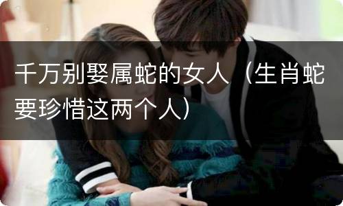 千万别娶属蛇的女人（生肖蛇要珍惜这两个人）