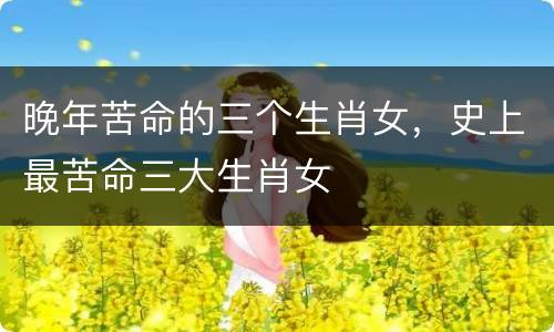 晚年苦命的三个生肖女，史上最苦命三大生肖女