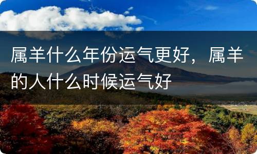 属羊什么年份运气更好，属羊的人什么时候运气好
