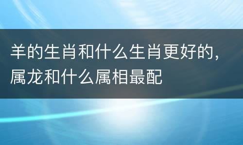 羊的生肖和什么生肖更好的，属龙和什么属相最配