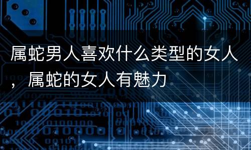 属蛇男人喜欢什么类型的女人，属蛇的女人有魅力