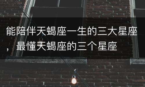 能陪伴天蝎座一生的三大星座，最懂天蝎座的三个星座