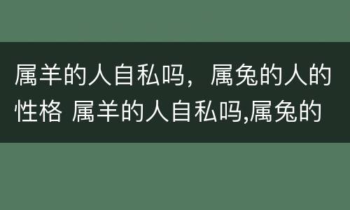 属羊的人自私吗，属兔的人的性格 属羊的人自私吗,属兔的人的性格是什么