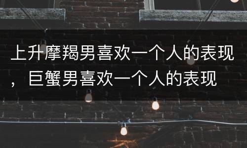 上升摩羯男喜欢一个人的表现，巨蟹男喜欢一个人的表现