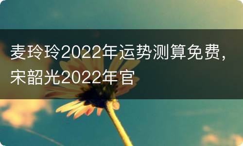 麦玲玲2022年运势测算免费，宋韶光2022年官