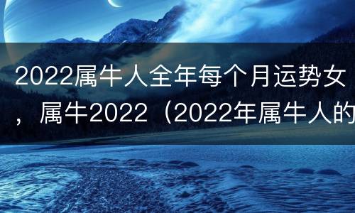 2022属牛人全年每个月运势女，属牛2022（2022年属牛人的每月运势女性）
