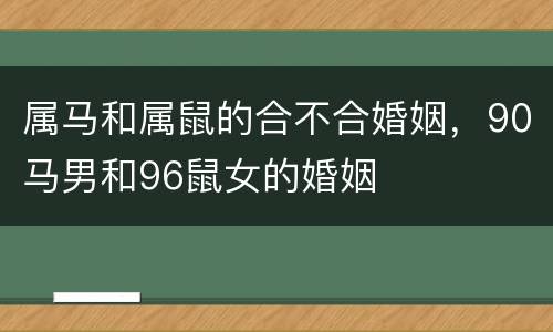 属马和属鼠的合不合婚姻，90马男和96鼠女的婚姻