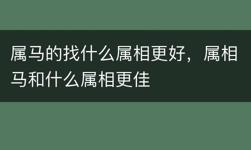 属马的找什么属相更好，属相马和什么属相更佳