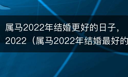 属马2022年结婚更好的日子，2022（属马2022年结婚最好的日子）