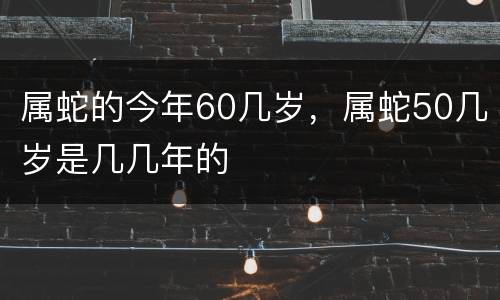 属蛇的今年60几岁，属蛇50几岁是几几年的