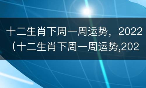 十二生肖下周一周运势，2022（十二生肖下周一周运势,2022年运程）