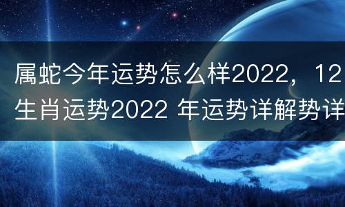 属蛇今年运势怎么样2022，12生肖运势2022 年运势详解势详解