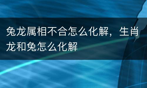 兔龙属相不合怎么化解，生肖龙和兔怎么化解