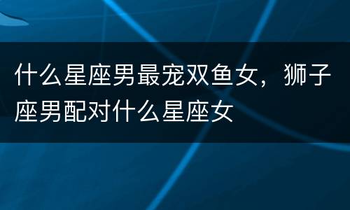 什么星座男最宠双鱼女，狮子座男配对什么星座女