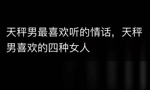 天秤男最喜欢听的情话，天秤男喜欢的四种女人