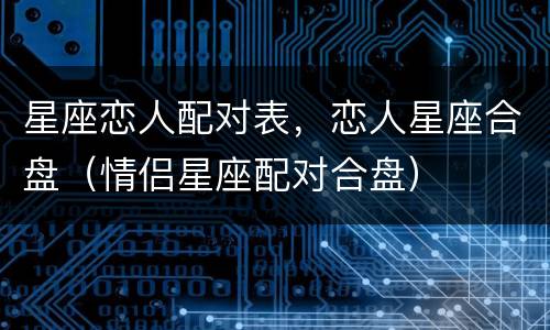 星座恋人配对表，恋人星座合盘（情侣星座配对合盘）