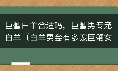 巨蟹白羊合适吗，巨蟹男专宠白羊（白羊男会有多宠巨蟹女）