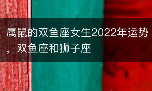 属鼠的双鱼座女生2022年运势，双鱼座和狮子座