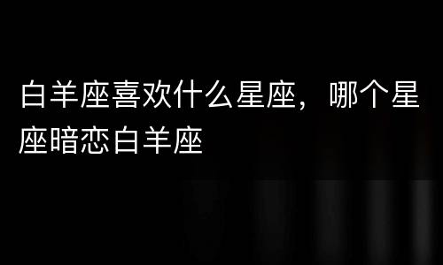 白羊座喜欢什么星座，哪个星座暗恋白羊座