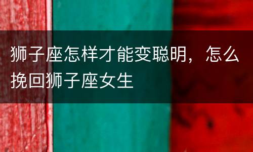 狮子座怎样才能变聪明，怎么挽回狮子座女生