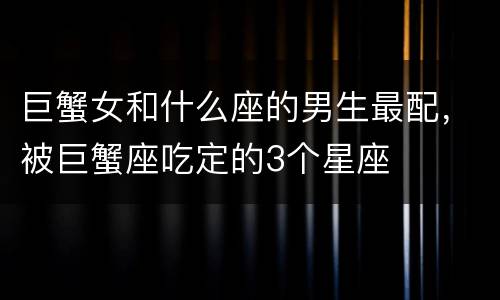 巨蟹女和什么座的男生最配，被巨蟹座吃定的3个星座