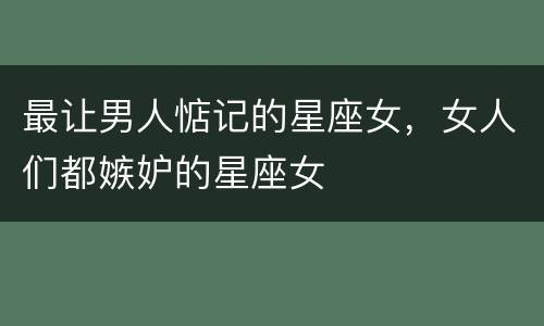 最让男人惦记的星座女，女人们都嫉妒的星座女