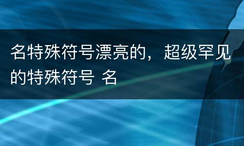 名特殊符号漂亮的，超级罕见的特殊符号 名