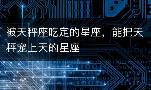 被天秤座吃定的星座，能把天秤宠上天的星座