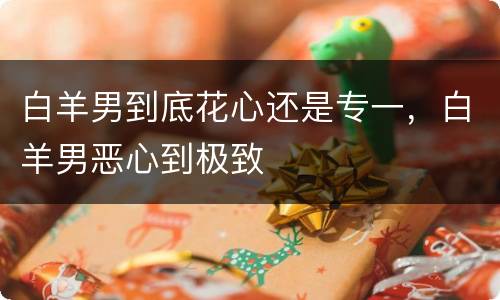 白羊男到底花心还是专一，白羊男恶心到极致