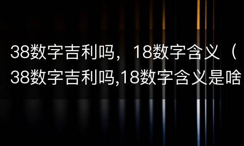 38数字吉利吗，18数字含义（38数字吉利吗,18数字含义是啥）