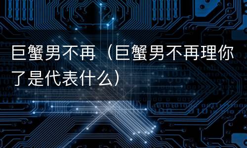 巨蟹男不再（巨蟹男不再理你了是代表什么）