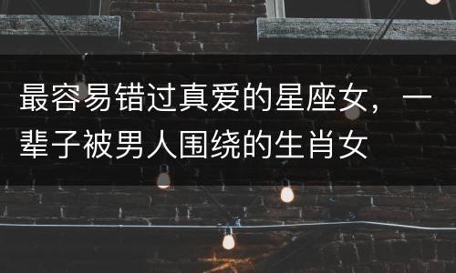 最容易错过真爱的星座女，一辈子被男人围绕的生肖女