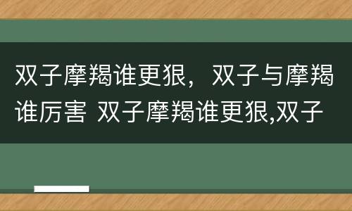 双子摩羯谁更狠，双子与摩羯谁厉害 双子摩羯谁更狠,双子与摩羯谁厉害些
