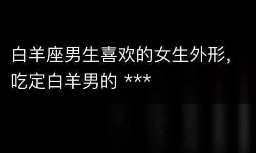 白羊座男生喜欢的女生外形，吃定白羊男的 ***